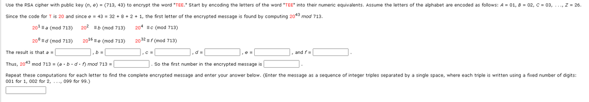 Use the RSA cipher with public key (n, e) = (713, 43) to encrypt the word "TEE." Start by encoding the letters of the word "TEE" into their numeric equivalents. Assume the letters of the alphabet are encoded as follows: A = 01, 8 = 02, C = 03, ..., Z = 26.
Since the code for T is 20 and since e = 43 = 32 + 8 + 2 + 1, the first letter of the encrypted message is found by computing 2043 mod 713.
20¹a (mod 713)
20² Eb (mod 713)
204 c (mod 713)
208 d (mod 713)
2032 = f (mod 713)
2016 e (mod 713)
b =
The result is that a =
C =
d =
e =
and f =
Thus, 2043 mod 713 = (a · b. d. f) mod 713 =
So the first number in the encrypted message is
Repeat these computations for each letter to find the complete encrypted message and enter your answer below. (Enter the message as a sequence of integer triples separated by a single space, where each triple is written using a fixed number of digits:
001 for 1, 002 for 2, ..., 099 for 99.)