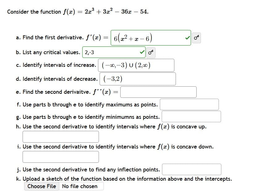 2x³ + 3x²36x - 54.
3
a. Find the first derivative. f'(x)
=
6(x²+x-6)
b. List any critical values. 2,-3
c. Identify intervals of increase.
(-∞,-3) U (2,00)
d. Identify intervals of decrease. (-3,2)
e. Find the second derivaitve. f''(x)
=
f. Use parts b through e to identify maximums as points.
g. Use parts b through e to identify minimumns as points.
h. Use the second derivative to identify intervals where f(x) is concave up.
i. Use the second derivative to identify intervals where f(x) is concave down.
j. Use the second derivative to find any inflection points.
k. Upload a sketch of the function based on the information above and the intercepts.
Choose File No file chosen
Consider the function f(x)=
=