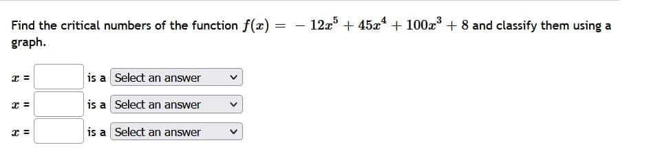 Find the critical numbers of the function f(x)
12a5 + 45x4 + 100x + 8 and classify them using a
graph.
x =
is a Select an answer
is a Select an answer
is a Select an answer
