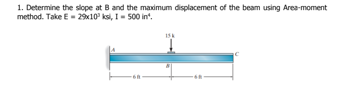 1. Determine the slope at B and the maximum displacement of the beam using Area-moment
method. Take E = 29x103 ksi, I = 500 in“.
15 k
6 ft
6 ft
