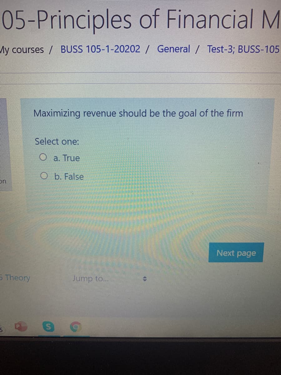 05-Principles of Financial M
Ay courses / BUSS 105-1-20202 / General / Test-3; BUSS-105
Maximizing revenue should be the goal of the firm
Select one:
O a. True
O b. False
on
Next page
5 Theory
Jump to...
