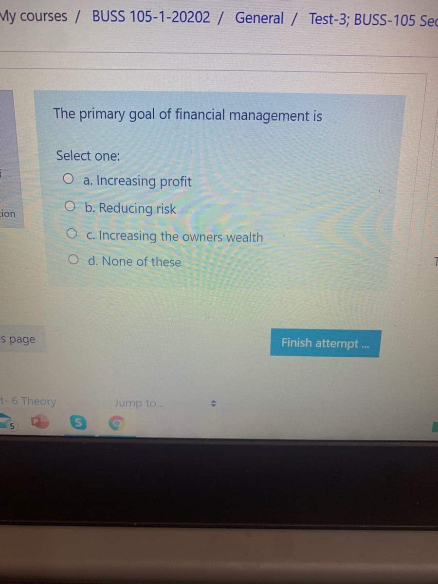 My courses / BUSS 105-1-20202 / General / Test-3; BUSS-105 Sec
The primary goal of financial management is
Select one:
a. Increasing profit
b. Reducing risk
ion
c. Increasing the owners wealth
O d. None of these
s page
Finish attempt ..
t- 6 Theory
Jump to...
