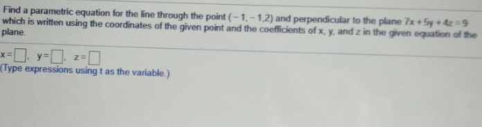 Find a parametric equation for the line through the point ( – 1, – 1,2) and perpendicular to the plane 7x+5y + 4z=9
which is written using the coordinates of the given point and the coefficients of x, y, and z in the given equation of the
plane
Type expressions using t as the variable.)
