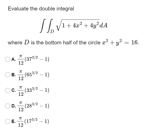 Evaluate the double integral
1+ 4x? + 4y²dA
where D is the bottom half of the circle x? + y? = 16.
А.
12
(37/2 – 1)
-
(653/2
В.
12
- 1)
C.
(333/2 – 1)
12
D.
(283/2 – 1)
12
Е.
(173/2 – 1)
12
