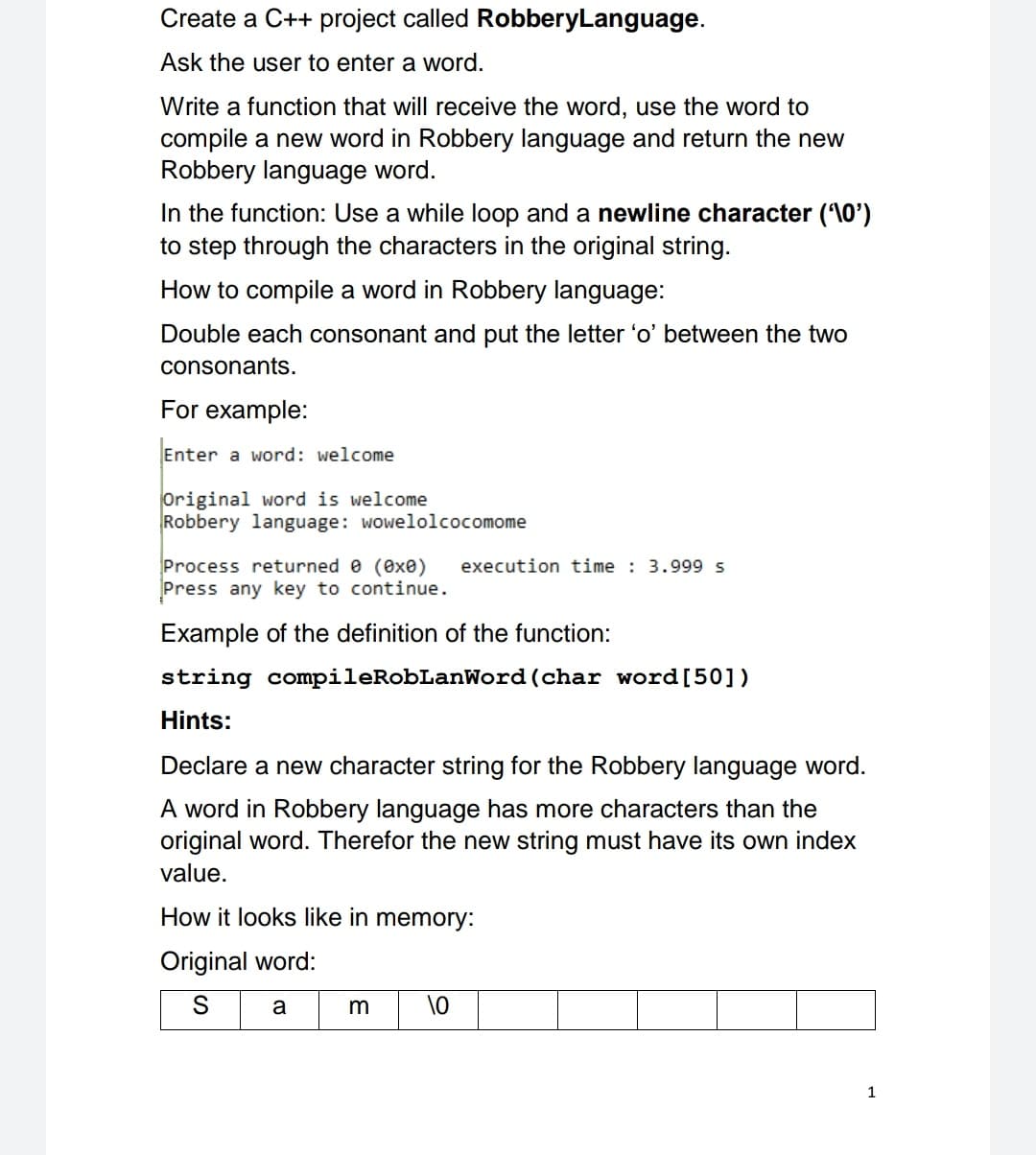 Create a C++ project called RobberyLanguage.
Ask the user to enter a word.
Write a function that will receive the word, use the word to
compile a new word in Robbery language and return the new
Robbery language word.
In the function: Use a while loop and a newline character (10')
to step through the characters in the original string.
How to compile a word in Robbery language:
Double each consonant and put the letter 'o' between the two
consonants.
For example:
Enter a word: welcome
Original word is welcome
Robbery language: wowelolcocomome
execution time : 3.999 s
Process returned e (exe)
Press any key to continue.
Example of the definition of the function:
string compileRobLanWord(char word[50])
Hints:
Declare a new character string for the Robbery language word.
A word in Robbery language has more characters than the
original word. Therefor the new string must have its own index
value.
How it looks like in memory:
Original word:
a
1
