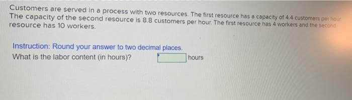 Customers are served in a process with two resources. The first resource has a capacity of 4.4 customers per hour
The capacity of the second resource is 8.8 customers per hour. The first resource has 4 workers and the second
resource has 10 workers.
Instruction: Round your answer to two decimal places.
What is the labor content (in hours)?
hours
