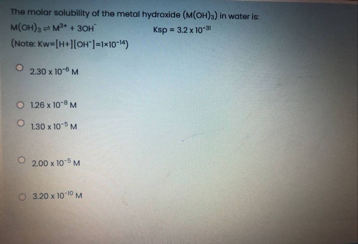 The molar solubility of the metal hydroxide (M(OH)3) in water is:
M(OH)3 M3+ + 30H
Ksp = 3.2 x 10-31
(Note: Kw=[H+][OH"]=1x10"14)
2.30 x 10-6 M
O 1.26 x 10-8M
1.30 x 10-5 M
2.00 x 10-5 M
O 3.20 x 10-10M
