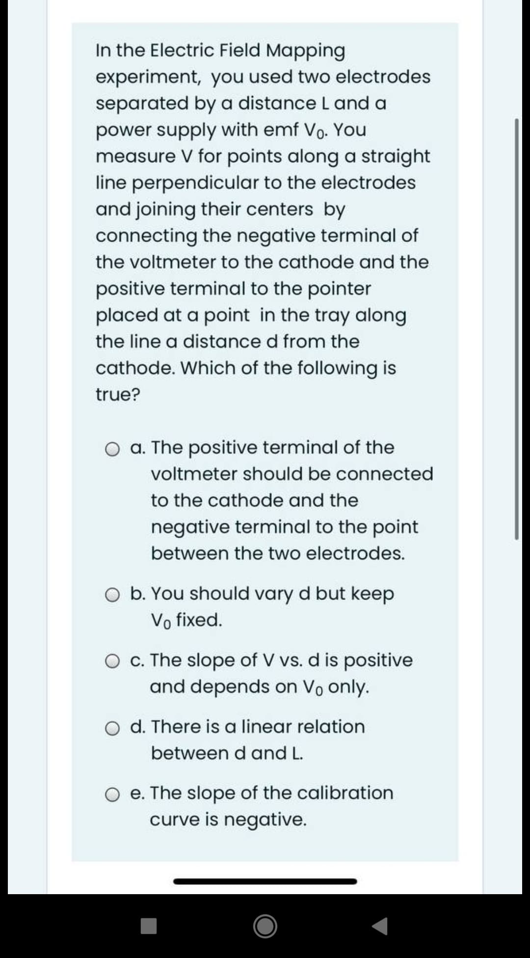 In the Electric Field Mapping
experiment, you used two electrodes
separated by a distance L and a
power supply with emf Vo. You
measure V for points along a straight
line perpendicular to the electrodes
and joining their centers by
connecting the negative terminal of
the voltmeter to the cathode and the
positive terminal to the pointer
placed at a point in the tray along
the line a distance d from the
cathode. Which of the following is
true?
O a. The positive terminal of the
voltmeter should be connected
to the cathode and the
negative terminal to the point
between the two electrodes.
O b. You should vary d but keep
Vo fixed.
O c. The slope of V vs. d is positive
and depends on Vo only.
O d. There is a linear relation
between d and L.
e. The slope of the calibration
curve is negative.
