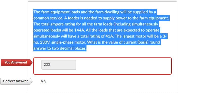 The farm equipment loads and the farm dwelling will be supplied by a
common service. A feeder is needed to supply power to the farm equipment.
The total ampere rating for all the farm loads (including simultaneously
operated loads) will be 144A. All the loads that are expected to operate
simultaneously will have a total rating of 41A. The largest motor will be a 3-
hp, 230V, single-phase motor. What is the value of current (basis) round
answer to two decimal places.
You Answered
233
Correct Answer
96
