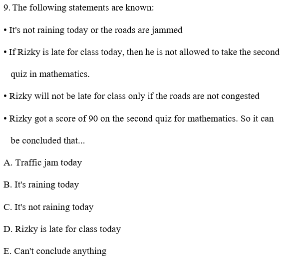 9. The following statements are known:
• It's not raining today or the roads are jammed
• If Rizky is late for class today, then he is not allowed to take the second
quiz in mathematics.
• Rizky will not be late for class only if the roads are not congested
• Rizky got a score of 90 on the second quiz for mathematics. So it can
be concluded that...
A. Traffic jam today
B. It's raining today
C. It's not raining today
D. Rizky is late for class today
E. Can't conclude anything
