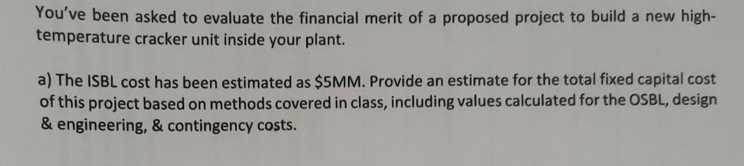 You've been asked to evaluate the financial merit of a proposed project to build a new high-
temperature cracker unit inside your plant.
a) The ISBL cost has been estimated as $5MM. Provide an estimate for the total fixed capital cost
of this project based on methods covered in class, including values calculated for the OSBL, design
& engineering, & contingency costs.
