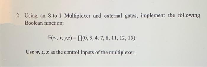 2. Using an 8-to-1 Multiplexer and external gates, implement the following
Boolean function:
F(w, x, y,z) = [I(0, 3, 4, 7, 8, 11, 12, 15)
Use w, z, x as the control inputs of the multiplexer.
