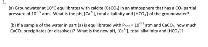 1.
(a) Groundwater at 10°C equilibrates with calcite (CaCO,) in an atmosphere that has a CO, partial
pressure of 101 atm. What is the pH, [Ca"), total alkalinity and [HCO,] of the groundwater?
(b) If a sample of the water in part (a) is equilibrated with Pco2 = 1035 atm and CaCco, how much
Caco; precipitates (or dissolves)? What is the new pH, [Ca"], total alkalinity and [HCO, ]?
