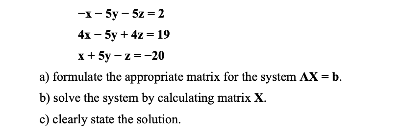 —х -5у —5z %3D 2
4x — 5у + 4z — 19
х+ 5у —z%3D—20
a) formulate the appropriate matrix for the system AX = b.
b) solve the system by calculating matrix X.
c) clearly state the solution.
