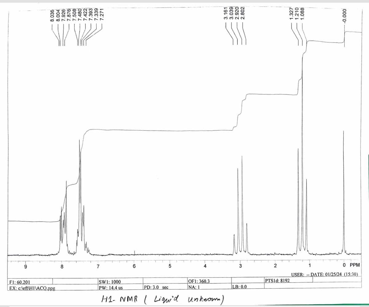9
8.036
8.004
7.926
F1: 60.201
EX: c:left\HI\ACQ.ppg
7.876
7.508
7.480
7.422
7.393
7.339
7.271
7
6
5
4
OF1: 360.3
NA: 1
3.161
SW1: 1000
PW: 14.4 us
PD: 3.0 sec
H1- NMR | Lique'd unknown)
3
LB: 0.0
2
1.327
1.210
1.088
PTS1d: 8192
000 0-
1
0 PPM
USER: DATE: 01/25/24 (15:30)