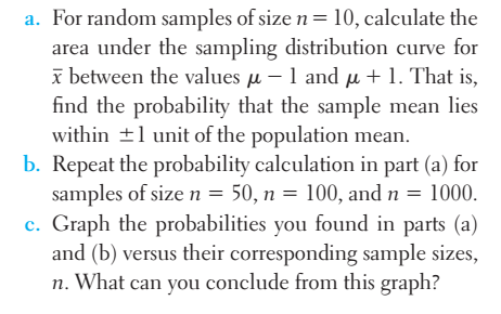 a. For random samples of size n = 10, calculate the
area under the sampling distribution curve for
between the values μ-1 and μ + 1. That is,
find the probability that the sample mean lies
within ±1 unit of the population mean.
b. Repeat the probability calculation in part (a) for
samples of size n = 50, n = 100, and n = 1000.
c. Graph the probabilities you found in parts (a)
and (b) versus their corresponding sample sizes,
n. What can you conclude from this graph?