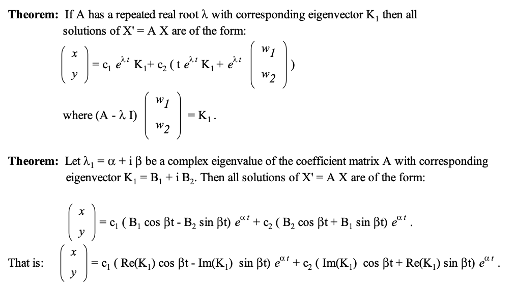 Theorem: If A has a repeated real root λ with corresponding eigenvector K, then all
solutions of X' = A X are of the form:
W1
( ; ) -
=
C1
et K₁₂ (te K₁+ e^t
λι
W 2
W1
where (A - I)
= K₁.
W 2
Theorem: Let₁ = α + i ẞ be a complex eigenvalue of the coefficient matrix A with corresponding
eigenvector K₁ = B₁ + i B2. Then all solutions of X' = A X are of the form:
(ţ♬ ) -
χ
That is:
y
αι
е
|= c₁ ( B₁ cos ßt - B₂ sin ẞt) eª² + c₂ ( B₂ cos ẞt + B₁ sin ẞt) eat.
|= c₁ (Re(K₁) cos ẞt - Im(K₁) sin ẞt) eat + c2 ( Im(K₁) cos ẞt + Re(K₁) sin ẞt) eat.