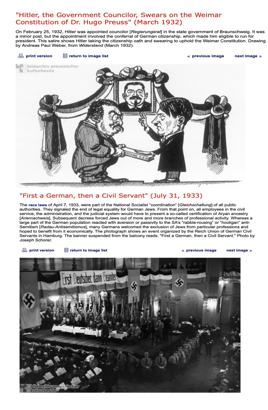 "Hitler, the Government Councilor, Swears on the Weimar
Constitution of Dr. Hugo Preuss" (March 1932)
On February 25, 1932, Hitler was appointed councilor [Regierungsrat] in the state government of Braunschweig. It was
a minor post, but the appointment involved the conferral of German citizenship, which made him eligible to run for
president. This satire shows Hitler taking the citizenship oath and swearing to uphold the Weimar Constitution. Drawing
by Andreas Paul Weber, from Widerstand (March 1932).
return to image list
print version
bp bildarchiv preussischer
k kulturbesitz
print version
F
TALAN
"First a German, then a Civil Servant" (July 31, 1933)
The race laws of April 7, 1933, were part of the National Socialist "coordination" [Gleichschaltung] of all public
authorities. They signaled the end of legal equality for German Jews. From that point on, all employees in the civil
service, the administration, and the judicial system would have to present a so-called certification of Aryan ancestry
[Ariernachweis]. Subsequent decrees forced Jews out of more and more branches of professional activity. Whereas a
large part of the German population reacted with aversion or passivity to the SA's "rabble-rousing" or "hooligan" anti-
Semitism [Radau-Antisemitismus], many Germans welcomed the exclusion of Jews from particular professions and
hoped to benefit from it economically. The photograph shows an event organized by the Reich Union of German Civil
Servants in Hamburg. The banner suspended from the balcony reads: "First a German, then a Civil Servant." Photo by
Joseph Schorer.
return to image list
Erst Deutscher dann Beamter
bp bildarchiv preussischer
kulturbesitz
ASSLING 11-8-19
< previous image
next image >
< previous image next image >