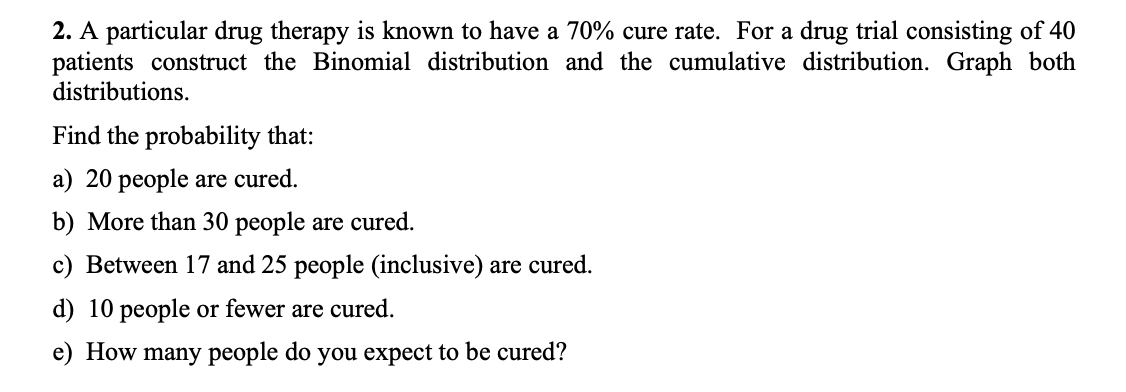 2. A particular drug therapy is known to have a 70% cure rate. For a drug trial consisting of 40
patients construct the Binomial distribution and the cumulative distribution. Graph both
distributions.
Find the probability that:
a) 20 people are cured.
b) More than 30 people are cured.
c) Between 17 and 25 people (inclusive) are cured.
d) 10 people or fewer are cured.
e) How
many people do you expect to be cured?
