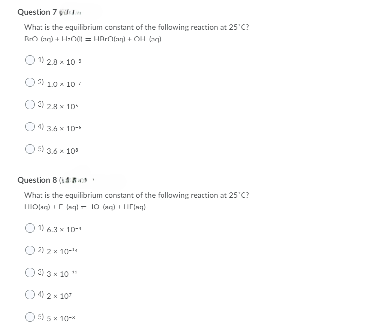 Question 7 wifi
What is the equilibrium constant of the following reaction at 25°C?
Bro-(aq) + H2O(l) = HBrO(aq) + OH(aq)
1) 2.8 × 10-9
2) 1.0 × 10-7
3) 2.8 x 105
4) 3.6 × 10-6
5) 3.6 x 108
Question 8 (4
What is the equilibrium constant of the following reaction at 25°C?
HIO(aq) + F-(aq) = 10-(aq) + HF(aq)
1) 6.3 × 10-4
× 10-14
2) 2×
3) 3 x 10-11
4) 2 × 107
5) 5 x 10-8