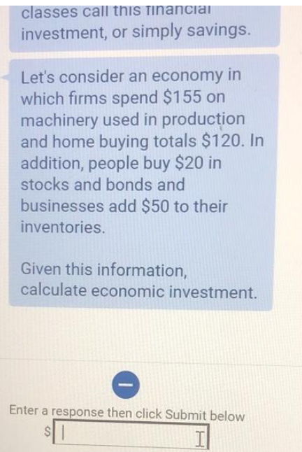 classes call this financial
investment, or simply savings.
Let's consider an economy in
which firms spend $155 on
machinery used in production
and home buying totals $120. In
addition, people buy $20 in
stocks and bonds and
businesses add $50 to their
inventories.
Given this information,
calculate economic investment.
Enter a response then click Submit below
S
$1