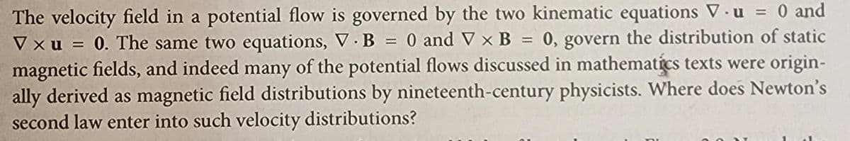 The velocity field in a potential flow is governed by the two kinematic equations V. u = 0 and
Vxu = 0. The same two equations, V. B = 0 and V x B = 0, govern the distribution of static
magnetic fields, and indeed many of the potential flows discussed in mathematics texts were origin-
ally derived as magnetic field distributions by nineteenth-century physicists. Where does Newton's
second law enter into such velocity distributions?