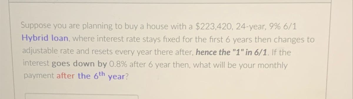 Suppose you are planning to buy a house with a $223,420, 24-year, 9% 6/1
Hybrid loan, where interest rate stays fixed for the first 6 years then changes to
adjustable rate and resets every year there after, hence the "1" in 6/1. If the
interest goes down by 0.8% after 6 year then, what will be your monthly
payment after the 6th year?