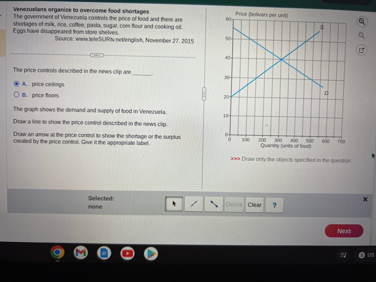 Venezuelans organize to overcome food shortages
The government of Venezuela controls the price of food and there are
shortages of milk, rice, coffee, pasta, sugar, corn flour and cooking oil.
Eggs have disappeared from store shelves.
Source: www.teleSURtv.net/english, November 27. 2015
The price controls described in the news clip are
A. price ceilings
OB. price floors
The graph shows the demand and supply of food in Venezuela.
Draw a line to show the price control described in the news clip.
Draw an arrow at the price control to show the shortage or the surplus
created by the price control. Give it the appropriate label.
Selected:
none
C
60-
50-
40-
30-
20-
10-
0+
0
Price (bolivars per unit)
$
Delete Clear ?
O
100 200 300 400 500 600 700
Quantity (units of food)
>>> Draw only the objects specified in the question.
Next
=S
X
▸
5 US