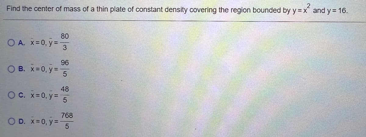 2
Find the center of mass of a thin plate of constant density covering the region bounded by y=x and y = 16.
80
O A. x=0, y =3
96
O B. x= 0, y=
48
O C. x=0, y% =
768
OD. X=0, y=
