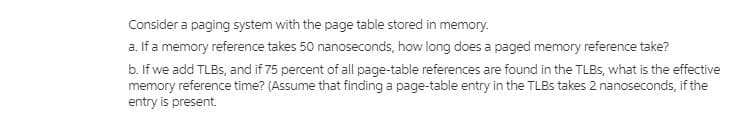 Consider a paging system with the page table stored in memory.
a. If a memory reference takes 50 nanoseconds, how long does a paged memory reference take?
b. If we add TLBS, and if 75 percent of all page-table references are found in the TLBS, what is the effective
memory reference time? (Assume that finding a page-table entry in the TLBS takes 2 nanoseconds, if the
entry is present.
