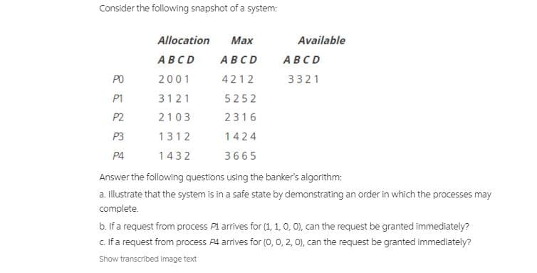 Consider the following snapshot of a system:
Allocation
Маx
Available
ABCD
ABCD
ABCD
PO
2001
4212
3321
P1
3121
5252
P2
2103
2316
P3
1312
1424
P4
1432
3665
Answer the following questions using the banker's algorithm:
a. llustrate that the system is in a safe state by demonstrating an order in which the processes may
complete.
b. If a request from process P1 arrives for (1, 1, 0, 0), can the request be granted immediately?
c.Ifa request from process P4 arrives for (0, 0, 2, 0), can the request be granted immediately?
Show transcribed image text
