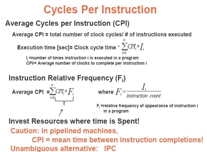 Cycles Per Instruction
Average Cycles per Instruction (CPI)
Average CPI = total number of clock cycles/ # of instructions executed
Execution time [sec)= Clock cycle time *
1 =number of times instruction i is executed in a program
CPli= Average number of clocks to complete per instruction i
Instruction Relative Frequency (F;)
Average CPI =LCPI,* F,
where F=
instruction count
F, =relative frequency of appearance of instruction i
in a program
Invest Resources where time is Spent!
Caution: in pipelined machines,
CPI = mean time between instruction completions!
Unambiguous alternative: IPC
