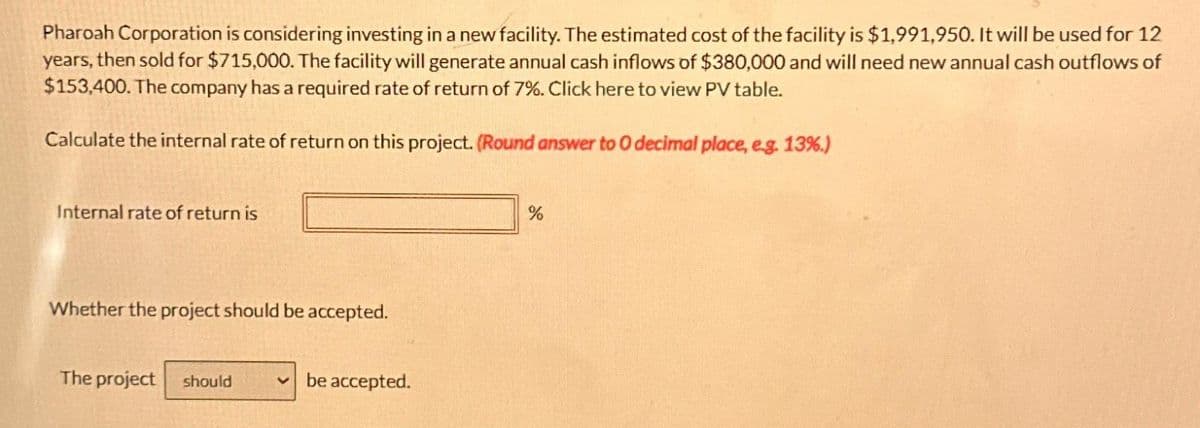 Pharoah Corporation is considering investing in a new facility. The estimated cost of the facility is $1,991,950. It will be used for 12
years, then sold for $715,000. The facility will generate annual cash inflows of $380,000 and will need new annual cash outflows of
$153,400. The company has a required rate of return of 7%. Click here to view PV table.
Calculate the internal rate of return on this project. (Round answer to O decimal place, e.g. 13%.)
Internal rate of return is
Whether the project should be accepted.
The project should
be accepted.
%