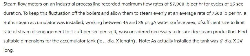 Steam flow meters on an industriai process line recorded maximum flow rates of 57,900 lb per hr for cycles of 15 see
duration. To keep this fluctuation off the boilers and allow them to steam evenly at an average rate of 7500 lb per hr, a
Ruths steam accumulator was installed, working between 45 and 35 psigA water surface area, ofsufficient size to limit
rate of steam disengagement to 1 cuft per sec per sq it, wasconsidered necessary to insure dry steam production. Find
suitable dimensions for the accumulator tank (ie., dia. X length). Note: As actually installed the tank was 6' dia. X 24'
long.