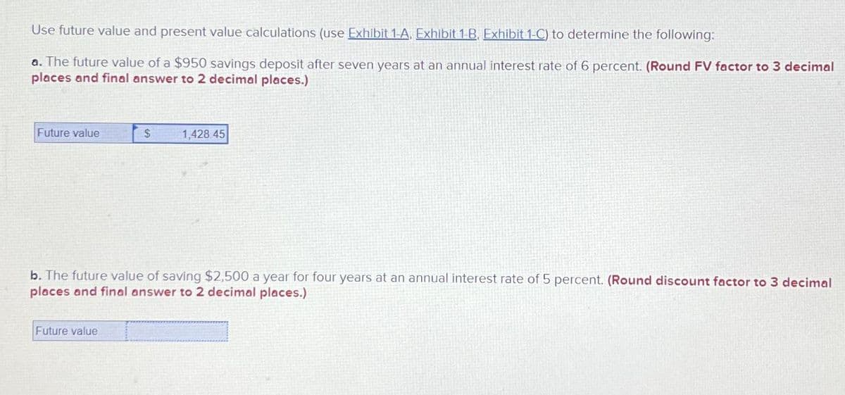 Use future value and present value calculations (use Exhibit 1-A, Exhibit 1-B, Exhibit 1-C) to determine the following:
a. The future value of a $950 savings deposit after seven years at an annual interest rate of 6 percent. (Round FV factor to 3 decimal
places and final answer to 2 decimal places.)
Future value
$
Future value
1,428 45
b. The future value of saving $2,500 a year for four years at an annual interest rate of 5 percent. (Round discount factor to 3 decimal
places and final answer to 2 decimal places.)