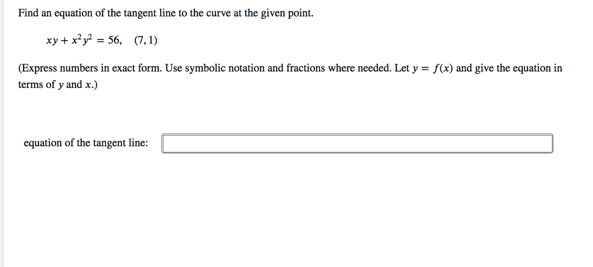 Find an equation of the tangent line to the curve at the given point.
ху+ x?у?
56, (7, 1)
(Express numbers in exact form. Use symbolic notation and fractions where needed. Let y = f(x) and give the equation in
terms of y and x.)
equation of the tangent line:
