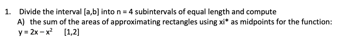 1. Divide the interval [a,b] into n = 4 subintervals of equal length and compute
A) the sum of the areas of approximating rectangles using xi* as midpoints for the function:
y = 2x-x²
[1,2]