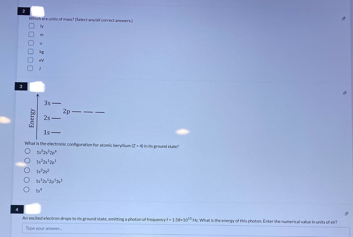 Which are units of mass? (Select any/all correct answers.)
m
kg
eV
3
3s-
2p –
2s -
1s-
What is the electronic configuration for atomic beryllium (Z = 4) in its ground state?
O 152252p6
1s2s 2p1
O 1s252
O 1s42s 2p13s
1s4
An excited electron drops to its ground state, emitting a photon of frequency f = 1.58×1045 Hz. What is the energy of this photon. Enter the numerical value in units of eV?
Type your answer...
Energy
