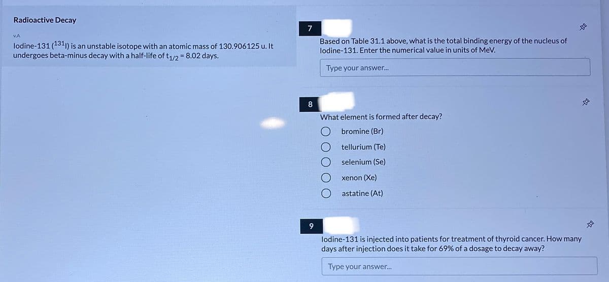 Radioactive Decay
7
VA
lodine-131 (131"1) is an unstable isotope with an atomic mass of 130.906125 u. It
undergoes beta-minus decay with a half-life of t1/2 =8.02 days.
Based on Table 31.1 above, what is the total binding energy of the nucleus of
lodine-131. Enter the numerical value in units of MeV.
Type your answer...
8
What element is formed after decay?
bromine (Br)
tellurium (Te)
selenium (Se)
xenon (Xe)
astatine (At)
9
lodine-131 is injected into patients for treatment of thyroid cancer. How many
days after injection does it take for 69% of a dosage to decay away?
Type your answer...
