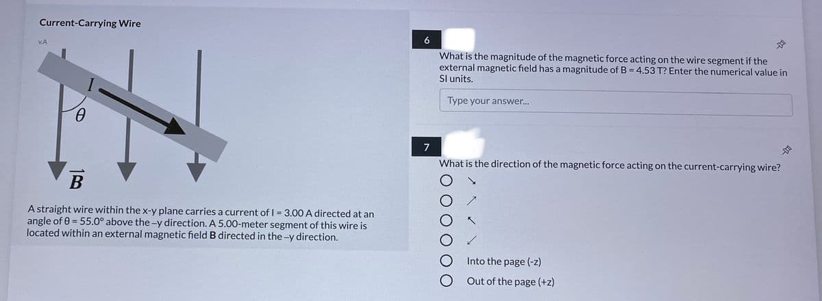 Current-Carrying Wire
6
v.A
What is the magnitude of the magnetic force acting on the wire segment if the
external magnetic field has a magnitude of B = 4.53 T? Enter the numerical value in
Sl units.
Type your answer..
7
What is the direction of the magnetic force acting on the current-carrying wire?
В
A straight wire within the x-y plane carries a current of I = 3.00 A directed at an
angle of 0 = 55.0° above the -y direction. A 5.00-meter segment of this wire is
located within an external magnetic field B directed in the -y direction.
%3D
Into the page (-z)
Out of the page (+z)
早
