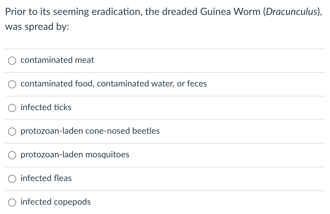 Prior to its seeming eradication, the dreaded Guinea Worm (Dracunculus),
was spread by:
contaminated meat
contaminated food, contaminated water, or feces
O infected ticks
O protozoan-laden cone-nosed beetles
O protozoan-laden mosquitoes
infected fleas
infected copepods
