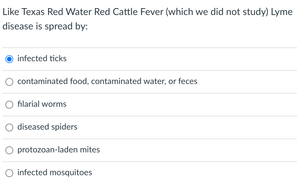 Like Texas Red Water Red Cattle Fever (which we did not study) Lyme
disease is spread by:
O infected ticks
contaminated food, contaminated water, or feces
filarial worms
diseased spiders
protozoan-laden mites
O infected mosquitoes
