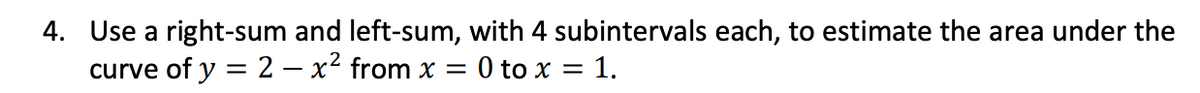 4. Use a right-sum and left-sum, with 4 subintervals each, to estimate the area under the
curve of y = 2 – x² from x =
:0 to x = 1.
