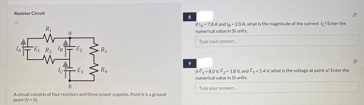 Resistor Circuit
8.
If lA = 7.8 A and IB = 2.0 A, what is the magnitude of the current Ic? Enter the
v.B
R1
numerical value in SI units.
a
Type your answer...
E1 R2
IB
R3
R4
If E = 8.0 V, E2 = 1.8 V, and E = 5.4 V, what is the voltage at point a? Enter the
Ic-
E3
numerical value in Sl units.
Type your answer...
A circuit consists of four resistors and three power supplies. Point b is a ground
point (V = 0).
早
