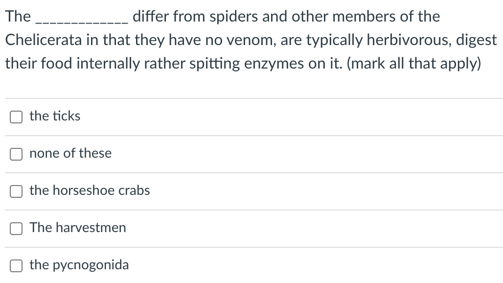 The
differ from spiders and other members of the
Chelicerata in that they have no venom, are typically herbivorous, digest
their food internally rather spitting enzymes on it. (mark all that apply)
the ticks
none of these
the horseshoe crabs
The harvestmen
the pycnogonida
