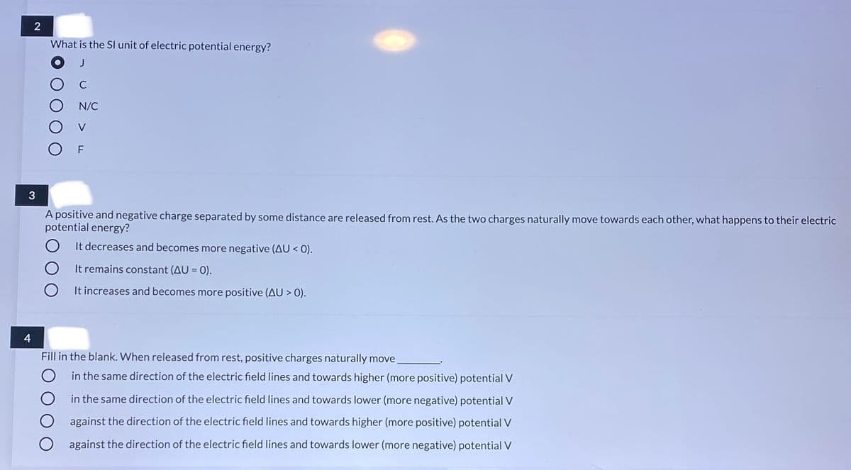 2
What is the SI unit of electric potential energy?
J
C
N/C
3
A positive and negative charge separated by some distance are released from rest. As the two charges naturally move towards each other, what happens to their electric
potential energy?
It decreases and becomes more negative (AU < 0).
It remains constant (AU = 0).
It increases and becomes more positive (AU > 0).
4
Fill in the blank. When released from rest, positive charges naturally move
O in the same direction of the electric field lines and towards higher (more positive) potential V
O in the same direction of the electric field lines and towards lower (more negative) potential V
against the direction of the electric field lines and towards higher (more positive) potential V
O against the direction of the electric field lines and towards lower (more negative) potential V
