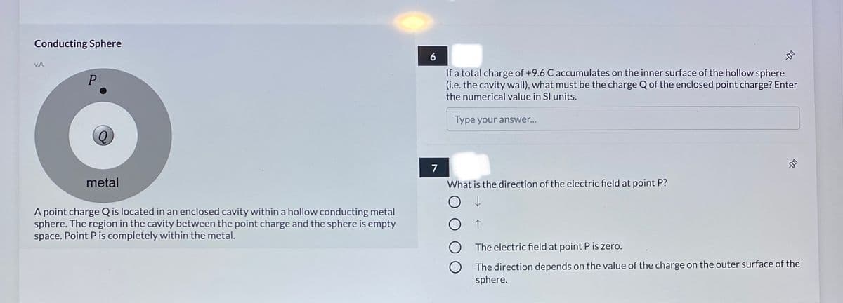 Conducting Sphere
6
v.A
If a total charge of +9.6 C accumulates on the inner surface of the hollow sphere
(i.e. the cavity wall), what must be the charge Q of the enclosed point charge? Enter
the numerical value in SI units.
Type your answer...
7
metal
What is the direction of the electric field at point P?
A point charge Q is located in an enclosed cavity within a hollow conducting metal
sphere. The region in the cavity between the point charge and the sphere is empty
space. Point P is completely within the metal.
O The electric field at point P is zero.
O The direction depends on the value of the charge on the outer surface of the
sphere.
