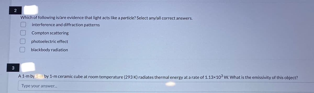 2
Which of following is/are evidence that light acts like a particle? Select any/all correct answers.
interference and diffraction patterns
Compton scattering
photoelectric effect
blackbody radiation
3
A 1-m by 1-m by 1-m ceramic cube at room temperature (293 K) radiates thermal energy at a rate of 1.13×10° W. What is the emissivity of this object?
Type your answer...
