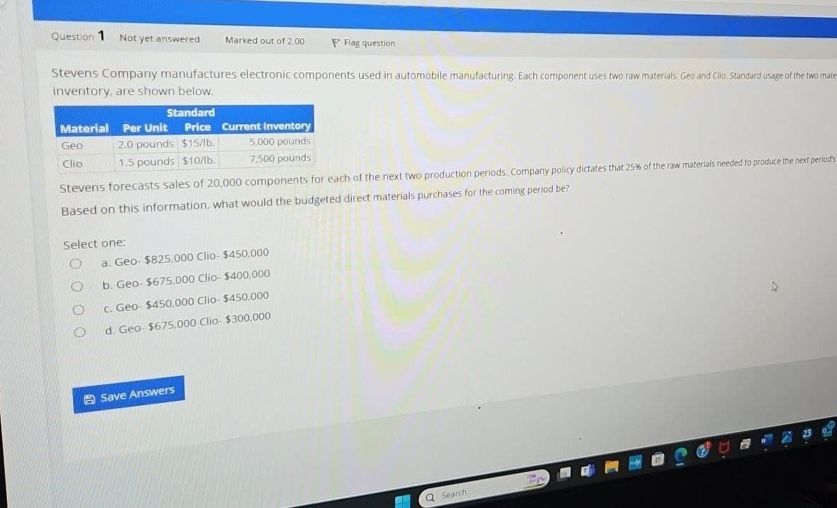 Question 1
Not yet answered
Marked out of 2.00
Flag question
Stevens Company manufactures electronic components used in automobile manufacturing. Each component uses two raw materials. Geo and Clio. Standard usage of the two mate
inventory, are shown below.
Standard
Material Per Unit
Geo
Clio
Price Current Inventory
2.0 pounds $15/lb.
1.5 pounds $10/lb.
5,000 pounds
7,500 pounds
Stevens forecasts sales of 20,000 components for each of the next two production periods. Company policy dictates that 25% of the raw materials needed to produce the next period's
Based on this information, what would the budgeted direct materials purchases for the coming period be?
Select one:
a. Geo- $825,000 Clio- $450,000
b. Geo- $675,000 Clio- $400,000
c. Geo- $450,000 Clio- $450,000
d. Geo- $675,000 Clio- $300,000
Save Answers
Q Search