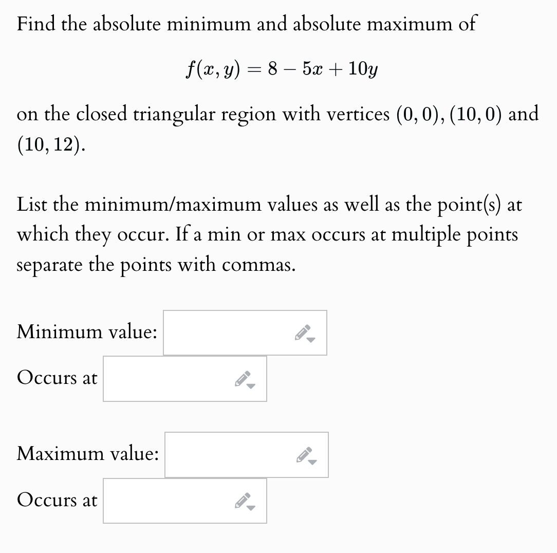 Find the absolute minimum and absolute maximum of
f(x, y) = 8
- 5x + 10y
on the closed triangular region with vertices (0,0), (10,0) and
(10, 12).
List the minimum/maximum values as well as the point(s) at
which they occur. If a min or max occurs at multiple points
separate the points with commas.
Minimum value:
Occurs at
Maximum value:
Occurs at
G
1
D